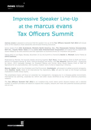 marcus evans is pleased to announce that the speaker line-up at the Tax Officers Summit Fall 2013 will include
some of the industry’s most noteworthy and forward-thinking executives.
Senior leaders from AIG, Scotiabank, Michelin North America, Inc., The Cheesecake Factory Incorporated,
Dell Inc., Toyota Motor Sales and the Lions Gate Entertainment Corporation will explore the key aspects and
issues related to tax best practices and their application as business drivers for innovation and growth.
Taking place in Las Vegas, Nevada, November 14-16, the Summit is chaired by Daniel J. Mitchell, Senior Fellow at
CATO Institute.
Moderated by Mitchell, the keynote debate will bring together Karl Rove, Former Deputy Chief of Staff and Senior
Advisor to President George W. Bush, Political Strategist and Author, and Jim Messina, National Chair - Organizing
for Action, 2013 Campaign Manager for President Obama and Former White House Deputy Chief of Staff for
Operations for an unprecedented, well-rounded, insiders’ view of what is happening in America.
Warren Jestin, Senior Vice-President and Chief Economist, Scotiabank, will present on global economic prospects,
while Heather Jurek, Head of US International Tax Operations, AIG, will give her take on the foreign exchange
implications of debt versus equity.
The presentation topics will focus on corporate tax management, managing tax in a changing global environment,
international tax planning, corporate tax reform and other issues identified as key through extensive proprietary
research.
The Tax Officers Summit Fall 2013 is an invitation-only event where senior decision-makers and a selected
number of solution providers will attend to expand their insights, network and meet with potential business partners
one-on-one.
Impressive Speaker Line-Up
at the marcus evans
Tax Officers Summit
 