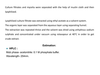 Culture filtrates and mycelia were separated with the help of muslin cloth and then
lyophilized.
Lyophilized culture filtrate was extracted using ethyl acetate as a solvent system.
The organic layer was separated from the aqueous layer using separating funnel.
The extraction was repeated thrice and the solvent was dried using anhydrous sodium
sulphate and concentrated under vacuum using rotavapour at 40°C in order to get
crude extract.
Estimation:
⚫ HPLC :
Mob phase- acetonitrile: 0.1 M phosphate buffer.
Wavelength- 254nm.
 