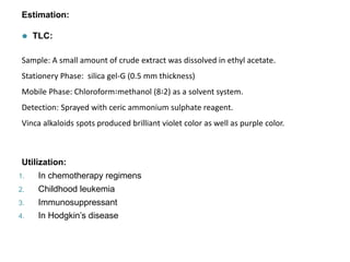 Estimation:
⚫ TLC:
Sample: A small amount of crude extract was dissolved in ethyl acetate.
Stationery Phase: silica gel-G (0.5 mm thickness)
Mobile Phase: Chloroform∶methanol (8∶2) as a solvent system.
Detection: Sprayed with ceric ammonium sulphate reagent.
Vinca alkaloids spots produced brilliant violet color as well as purple color.
Utilization:
1. In chemotherapy regimens
2. Childhood leukemia
3. Immunosuppressant
4. In Hodgkin’s disease
 