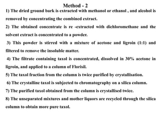 1) The dried ground bark is extracted with methanol or ethanol , and alcohol is
removed by concentrating the combined extract.
2) The obtained concentrate is re -extracted with dichloromethane and the
solvent extract is concentrated to a powder.
3) This powder is stirred with a mixture of acetone and ligroin (1:1) and
filtered to remove the insoluble matter.
4) The filtrate containing taxol is concentrated, dissolved in 30% acetone in
ligroin, and applied to a column of Florisil.
5) The taxol fraction from the column is twice purified by crystallisation.
6) The crystalline taxol is subjected to chromatography on a silica column.
7) The purified taxol obtained from the column is crystallised twice.
8) The unseparated mixtures and mother liquors are recycled through the silica
column to obtain more pure taxol.
Method - 2
 