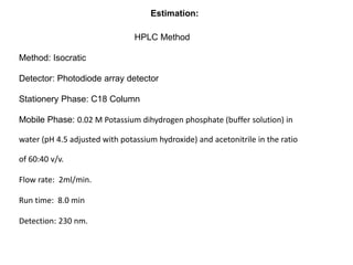HPLC Method
Method: Isocratic
Detector: Photodiode array detector
Stationery Phase: C18 Column
Mobile Phase: 0.02 M Potassium dihydrogen phosphate (buffer solution) in
water (pH 4.5 adjusted with potassium hydroxide) and acetonitrile in the ratio
of 60:40 v/v.
Flow rate: 2ml/min.
Run time: 8.0 min
Detection: 230 nm.
Estimation:
 