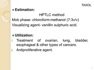 TAXOL
⚫ Estimation:
HPTLC method
Mob phase- chloroform:methanol (7:3v/v)
Visualizing agent- vanillin sulphuric acid.
⚫ Utilization:
1. Treatment of ovarian, lung, bladder,
esophageal & other types of cancers.
2. Antiproliferative agent.
6
 