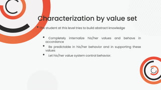 Characterization by value set
•The student at this level tries to build abstract knowledge
• Completely internalize his/her values and behave in
accordance
• Be predictable in his/her behavior and in supporting these
values
• Let his/her value system control behavior.
 