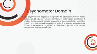 Psychomotor Domain
•The psychomotor objective is specific to physical function, reflex
actions and body movements to interpret information and learn. It
implies that physical activity supports or is a vehicle for cognitive
growth and furthering knowledge or skills. The learner uses physical
action to achieve a cognitive or affective objective. It is further
divided into 5 levels, these are:
 