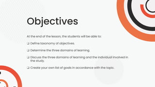 Objectives
At the end of the lesson, the students will be able to:
❑ Define taxonomy of objectives.
❑ Determine the three domains of learning.
❑ Discuss the three domains of learning and the individual involved in
the study.
❑ Create your own list of goals in accordance with the topic.
 