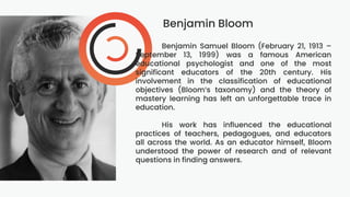 Benjamin Bloom
Benjamin Samuel Bloom (February 21, 1913 –
September 13, 1999) was a famous American
educational psychologist and one of the most
significant educators of the 20th century. His
involvement in the classification of educational
objectives (Bloom’s taxonomy) and the theory of
mastery learning has left an unforgettable trace in
education.
His work has influenced the educational
practices of teachers, pedagogues, and educators
all across the world. As an educator himself, Bloom
understood the power of research and of relevant
questions in finding answers.
 