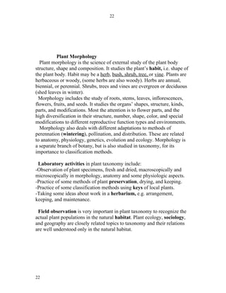 22




           Plant Morphology
  Plant morphology is the science of external study of the plant body
structure, shape and composition. It studies the plant’s habit, i.e. shape of
the plant body. Habit may be a herb, bush, shrub, tree, or vine. Plants are
herbaceous or woody, (some herbs are also woody). Herbs are annual,
biennial, or perennial. Shrubs, trees and vines are evergreen or deciduous
(shed leaves in winter).
  Morphology includes the study of roots, stems, leaves, inflorescences,
flowers, fruits, and seeds. It studies the organs’ shapes, structure, kinds,
parts, and modifications. Most the attention is to flower parts, and the
high diversification in their structure, number, shape, color, and special
modifications to different reproductive function types and environments.
  Morphology also deals with different adaptations to methods of
perennation (wintering), pollination, and distribution. These are related
to anatomy, physiology, genetics, evolution and ecology. Morphology is
a separate branch of botany, but is also studied in taxonomy, for its
importance to classification methods.

 Laboratory activities in plant taxonomy include:
-Observation of plant specimens, fresh and dried, macroscopically and
microscopically in morphology, anatomy and some physiologic aspects.
-Practice of some methods of plant preservation, drying, and keeping.
-Practice of some classification methods using keys of local plants.
-Taking some ideas about work in a herbarium, e.g. arrangement,
keeping, and maintenance.

 Field observation is very important in plant taxonomy to recognize the
actual plant populations in the natural habitat. Plant ecology, sociology,
and geography are closely related topics to taxonomy and their relations
are well understood only in the natural habitat.




22
 