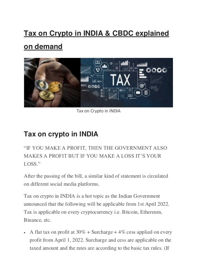 Tax on Crypto in INDIA & CBDC explained
on demand
Tax on Crypto in INDIA
Tax on crypto in INDIA
“IF YOU MAKE A PROFIT, THEN THE GOVERNMENT ALSO
MAKES A PROFIT BUT IF YOU MAKE A LOSS IT’S YOUR
LOSS.”
After the passing of the bill, a similar kind of statement is circulated
on different social media platforms.
Tax on crypto in INDIA is a hot topic as the Indian Government
announced that the following will be applicable from 1st April 2022.
Tax is applicable on every cryptocurrency i.e. Bitcoin, Ethereum,
Binance, etc.
• A flat tax on profit at 30% + Surcharge + 4% cess applied on every
profit from April 1, 2022. Surcharge and cess are applicable on the
taxed amount and the rates are according to the basic tax rules. (If
 