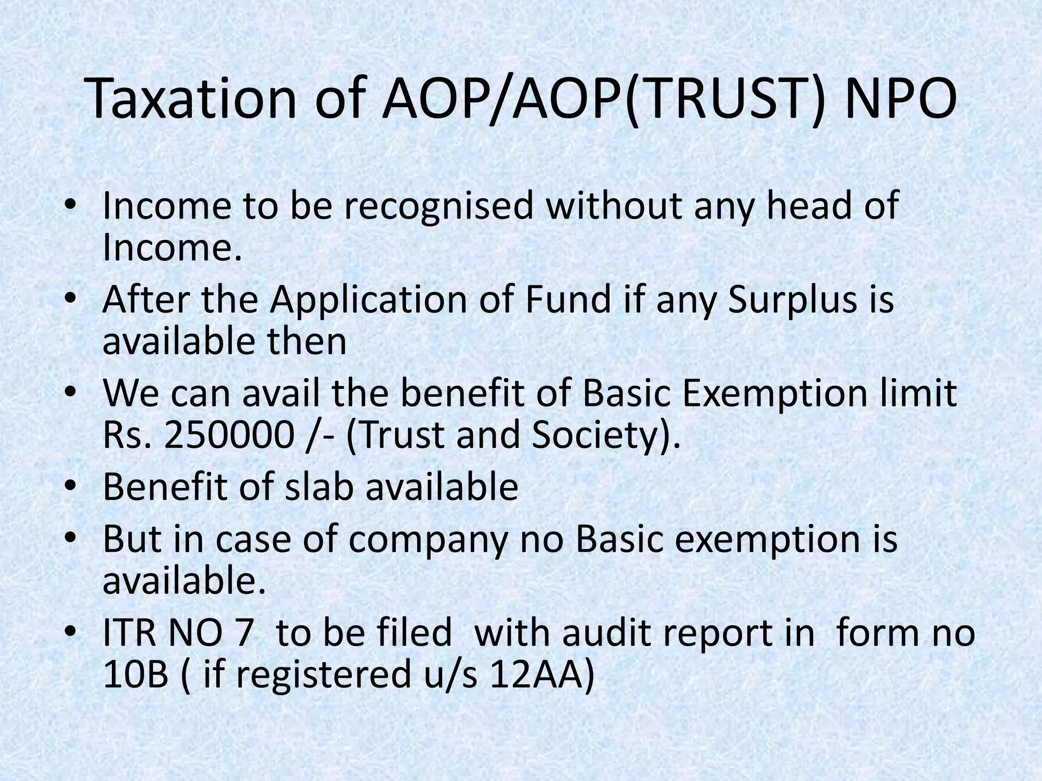 Taxation of AOP/AOP(TRUST) NPO
• Income to be recognised without any head of
Income.
• After the Application of Fund if any Surplus is
available then
• We can avail the benefit of Basic Exemption limit
Rs. 250000 /- (Trust and Society).
• Benefit of slab available
• But in case of company no Basic exemption is
available.
• ITR NO 7 to be filed with audit report in form no
10B ( if registered u/s 12AA)
 