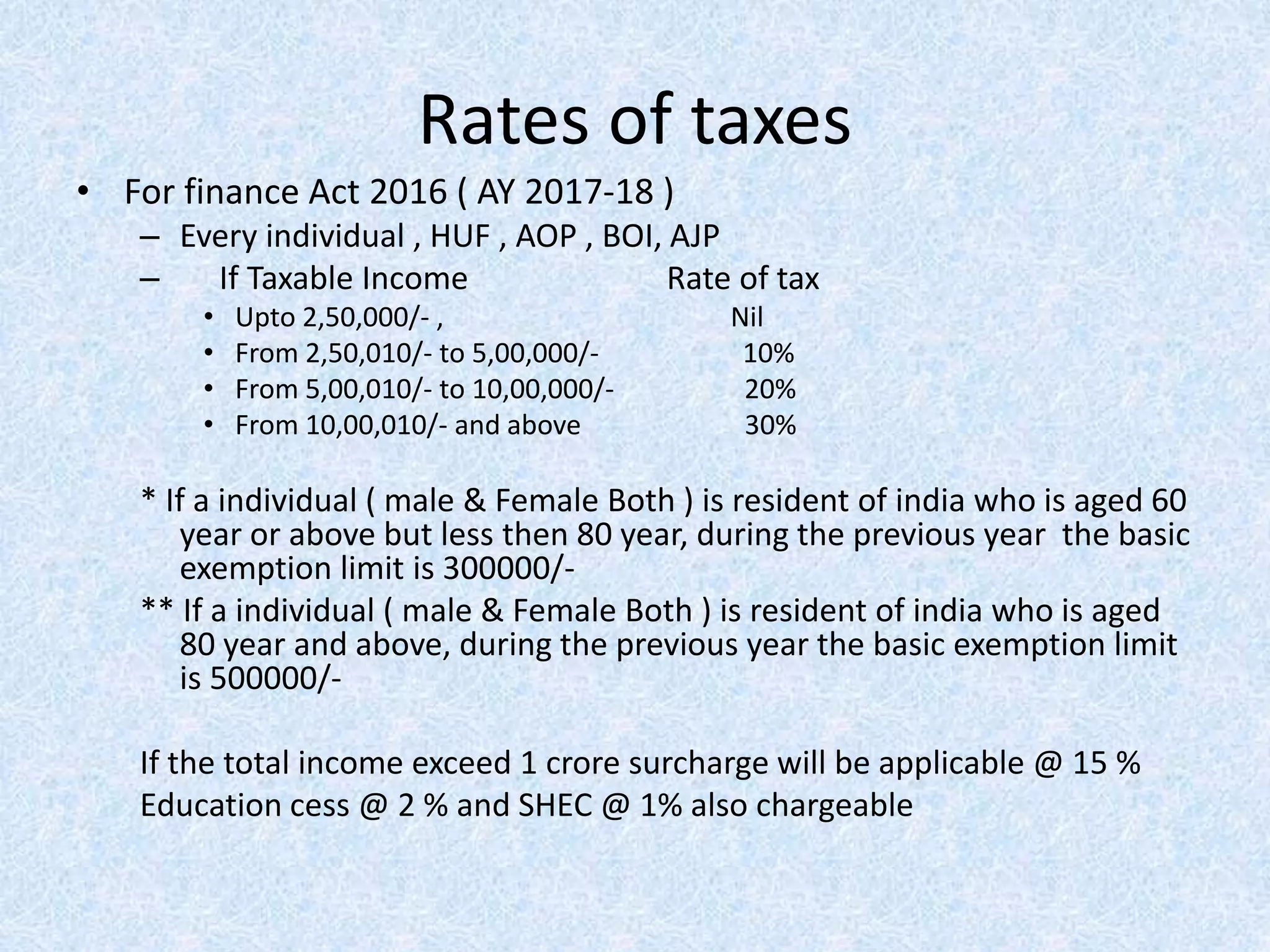 Rates of taxes
• For finance Act 2016 ( AY 2017-18 )
– Every individual , HUF , AOP , BOI, AJP
– If Taxable Income Rate of tax
• Upto 2,50,000/- , Nil
• From 2,50,010/- to 5,00,000/- 10%
• From 5,00,010/- to 10,00,000/- 20%
• From 10,00,010/- and above 30%
* If a individual ( male & Female Both ) is resident of india who is aged 60
year or above but less then 80 year, during the previous year the basic
exemption limit is 300000/-
** If a individual ( male & Female Both ) is resident of india who is aged
80 year and above, during the previous year the basic exemption limit
is 500000/-
If the total income exceed 1 crore surcharge will be applicable @ 15 %
Education cess @ 2 % and SHEC @ 1% also chargeable
 