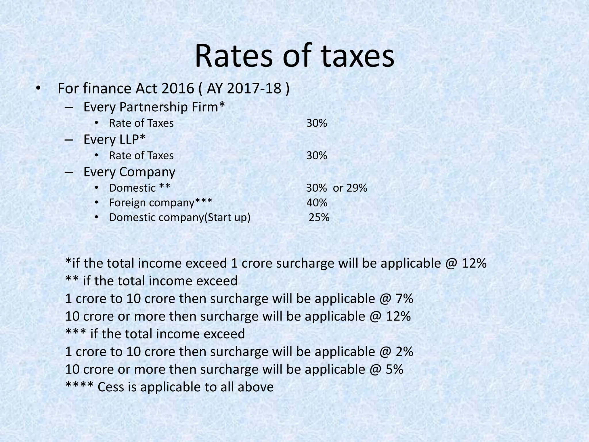 Rates of taxes
• For finance Act 2016 ( AY 2017-18 )
– Every Partnership Firm*
• Rate of Taxes 30%
– Every LLP*
• Rate of Taxes 30%
– Every Company
• Domestic ** 30% or 29%
• Foreign company*** 40%
• Domestic company(Start up) 25%
*if the total income exceed 1 crore surcharge will be applicable @ 12%
** if the total income exceed
1 crore to 10 crore then surcharge will be applicable @ 7%
10 crore or more then surcharge will be applicable @ 12%
*** if the total income exceed
1 crore to 10 crore then surcharge will be applicable @ 2%
10 crore or more then surcharge will be applicable @ 5%
**** Cess is applicable to all above
 