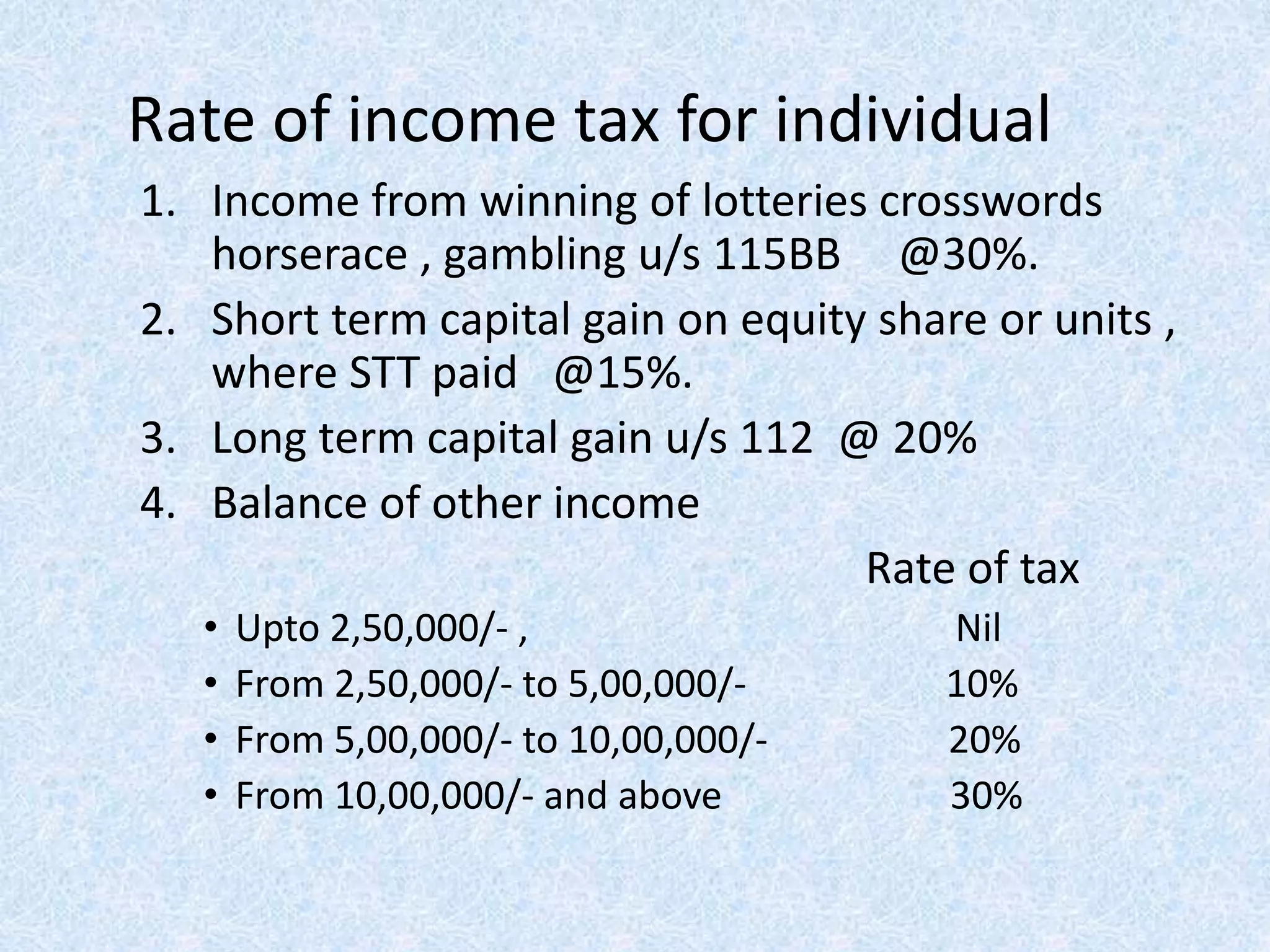 Rate of income tax for individual
1. Income from winning of lotteries crosswords
horserace , gambling u/s 115BB @30%.
2. Short term capital gain on equity share or units ,
where STT paid @15%.
3. Long term capital gain u/s 112 @ 20%
4. Balance of other income
Rate of tax
• Upto 2,50,000/- , Nil
• From 2,50,000/- to 5,00,000/- 10%
• From 5,00,000/- to 10,00,000/- 20%
• From 10,00,000/- and above 30%
 