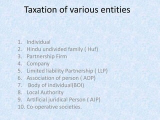 Taxation of various entities
1. Individual
2. Hindu undivided family ( Huf)
3. Partnership Firm
4. Company
5. Limited liability Partnership ( LLP)
6. Association of person ( AOP)
7. Body of individual(BOI)
8. Local Authority
9. Artificial juridical Person ( AJP)
10. Co-operative societies.
 