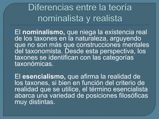  El nominalismo, que niega la existencia real
de los taxones en la naturaleza, arguyendo
que no son más que construcciones mentales
del taxonomista. Desde esta perspectiva, los
taxones se identifican con las categorías
taxonómicas.
 El esencialismo, que afirma la realidad de
los taxones, si bien en función del criterio de
realidad que se utilice, el término esencialista
abarca una variedad de posiciones filosóficas
muy distintas.
 