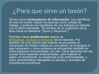  Sirven como contenedores de información. Los científicos
de todo el mundo utilizan los taxones como unidad de
trabajo, y publican los resultados de sus trabajos en relación
con el taxón estudiado. "El nombre de un organismo es la
llave hacia su literatura" (Davis y Heywood ).
 Permiten hacer predicciones acerca de
la fisiología, ecología y evolución de los taxones. Por
ejemplo, es muy común que cuando se encuentra un
compuesto de interés médico en una planta, se investigue si
ese compuesto u otros similares se encuentran también en
otras especies emparentadas con ella. Otros ejemplos son las
cruzas entre especies emparentadas, para mejorar el
sabor, el rendimiento, la resistencia a las enfermedades, y
otras características deseables en plantas y animales de
importancia económica.
 