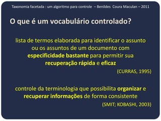 Taxonomia facetada : um algoritmo para controle – Benildes Coura Maculan – 2011


O que é um vocabulário controlado?
                       controlado?

  lista de termos elaborada para identificar o assunto
         ou os assuntos de um documento com
        especificidade bastante para permitir sua
               recuperação rápida e eficaz
                                                            (CURRAS, 1995)


 controle da terminologia que possibilita organizar e
    recuperar informações de forma consistente
                                                   (SMIT; KOBASHI, 2003)
 