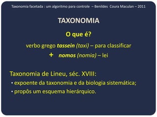 Taxonomia facetada : um algoritmo para controle – Benildes Coura Maculan – 2011


                           TAXONOMIA
                                O que é?
        verbo grego tassein (taxi) – para classificar
                      +    nomos (nomia) – lei


Taxonomia de Lineu, séc. XVIII:
• expoente da taxonomia e da biologia sistemática;
• propôs um esquema hierárquico.
 