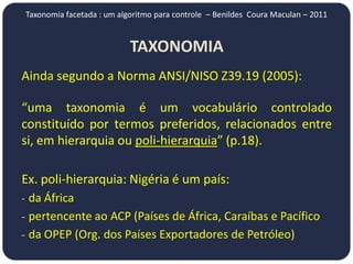Taxonomia facetada : um algoritmo para controle – Benildes Coura Maculan – 2011


                           TAXONOMIA
Ainda segundo a Norma ANSI/NISO Z39.19 (2005):

“uma taxonomia é um vocabulário controlado
constituído por termos preferidos, relacionados entre
si, em hierarquia ou poli-hierarquia” (p.18).

Ex. poli-hierarquia: Nigéria é um país:
- da África
- pertencente ao ACP (Países de África, Caraíbas e Pacífico
- da OPEP (Org. dos Países Exportadores de Petróleo)
 