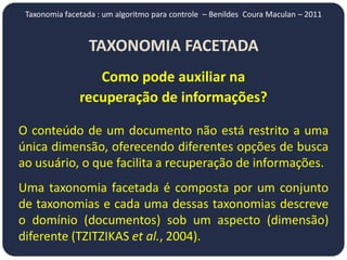 Taxonomia facetada : um algoritmo para controle – Benildes Coura Maculan – 2011


                 TAXONOMIA FACETADA
                  Como pode auxiliar na
               recuperação de informações?

O conteúdo de um documento não está restrito a uma
única dimensão, oferecendo diferentes opções de busca
ao usuário, o que facilita a recuperação de informações.
Uma taxonomia facetada é composta por um conjunto
de taxonomias e cada uma dessas taxonomias descreve
o domínio (documentos) sob um aspecto (dimensão)
diferente (TZITZIKAS et al., 2004).
 