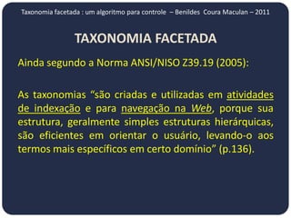 Taxonomia facetada : um algoritmo para controle – Benildes Coura Maculan – 2011


                TAXONOMIA FACETADA
Ainda segundo a Norma ANSI/NISO Z39.19 (2005):

As taxonomias “são criadas e utilizadas em atividades
de indexação e para navegação na Web, porque sua
estrutura, geralmente simples estruturas hierárquicas,
são eficientes em orientar o usuário, levando-o aos
termos mais específicos em certo domínio” (p.136).
 