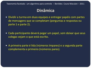 Taxonomia facetada : um algoritmo para controle – Benildes Coura Maculan – 2011


                              Dinâmica
 Dividir a turma em duas equipes e entregar papéis com partes
  de mensagens que se completam (perguntas e respostas ou
  parte 1 e parte 2).

 Cada participante deverá pegar um papel, sem deixar que seus
  colegas vejam o que está escrito.

 A primeira parte é lida (números ímpares) e a segunda parte
  complementa a primeira (números pares).
 
