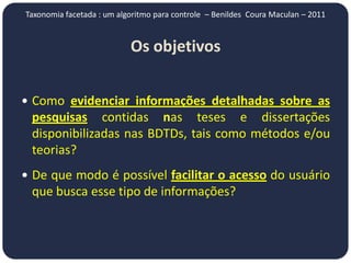 Taxonomia facetada : um algoritmo para controle – Benildes Coura Maculan – 2011


                           Os objetivos


 Como evidenciar informações detalhadas sobre as
 pesquisas contidas nas teses e dissertações
 disponibilizadas nas BDTDs, tais como métodos e/ou
 teorias?
 De que modo é possível facilitar o acesso do usuário
 que busca esse tipo de informações?
 