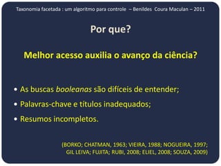 Taxonomia facetada : um algoritmo para controle – Benildes Coura Maculan – 2011


                               Por que?

   Melhor acesso auxilia o avanço da ciência?


 As buscas booleanas são difíceis de entender;

 Palavras-chave e títulos inadequados;

 Resumos incompletos.


                   (BORKO; CHATMAN, 1963; VIEIRA, 1988; NOGUEIRA, 1997;
                     GIL LEIVA; FUJITA; RUBI, 2008; ELIEL, 2008; SOUZA, 2009)
 