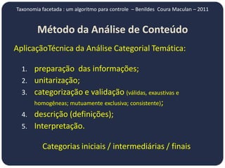 Taxonomia facetada : um algoritmo para controle – Benildes Coura Maculan – 2011


        Método da Análise de Conteúdo
AplicaçãoTécnica da Análise Categorial Temática:

  1. preparação das informações;
  2. unitarização;
  3. categorização e validação (válidas, exaustivas e
       homogêneas; mutuamente exclusiva; consistente);
  4. descrição (definições);
  5. Interpretação.

          Categorias iniciais / intermediárias / finais
 