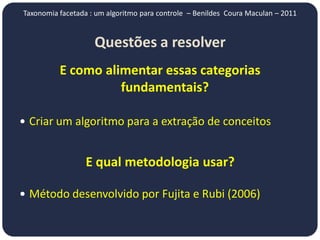 Taxonomia facetada : um algoritmo para controle – Benildes Coura Maculan – 2011


                    Questões a resolver
          E como alimentar essas categorias
                    fundamentais?

 Criar um algoritmo para a extração de conceitos


                  E qual metodologia usar?

 Método desenvolvido por Fujita e Rubi (2006)
 