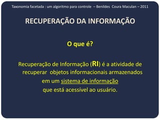 Taxonomia facetada : um algoritmo para controle – Benildes Coura Maculan – 2011


       RECUPERAÇÃO DA INFORMAÇÃO

                                O que é?

   Recuperação de Informação (RI) é a atividade de
    recuperar objetos informacionais armazenados
           em um sistema de informação
           que está acessível ao usuário.
 