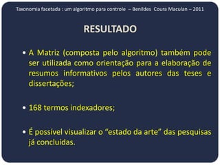 Taxonomia facetada : um algoritmo para controle – Benildes Coura Maculan – 2011


                            RESULTADO

   A Matriz (composta pelo algoritmo) também pode
     ser utilizada como orientação para a elaboração de
     resumos informativos pelos autores das teses e
     dissertações;

   168 termos indexadores;


   É possível visualizar o “estado da arte” das pesquisas
     já concluídas.
 