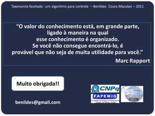Taxonomia facetada : um algoritmo para controle – Benildes Coura Maculan – 2011




  “O valor do conhecimento está, em grande parte,
              ligado à maneira na qual
          esse conhecimento é organizado.
        Se você não consegue encontrá-lo, é
provável que não seja de muita utilidade para você.”
                                         Marc Rapport


   Muito obrigada!!


  benildes@gmail.com
 