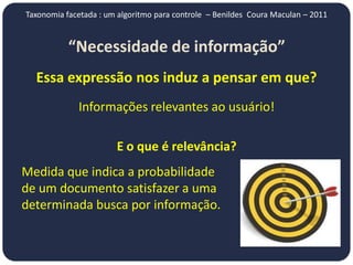 Taxonomia facetada : um algoritmo para controle – Benildes Coura Maculan – 2011


           “Necessidade de informação”
  Essa expressão nos induz a pensar em que?
             Informações relevantes ao usuário!

                       E o que é relevância?
Medida que indica a probabilidade
de um documento satisfazer a uma
determinada busca por informação.
 