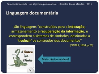 Taxonomia facetada : um algoritmo para controle – Benildes Coura Maculan – 2011


Linguagem documentária

    são linguagens “construídas para a indexação,
  armazenamento e recuperação da informação, e
 correspondem a sistemas de símbolos, destinadas a
      ‘traduzir’ os conteúdos dos documentos”
                                                          (CINTRA, 1994, p.23)




                                Mais clássico modelo!
 