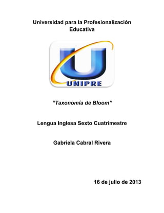 Universidad para la Profesionalización
Educativa
“Taxonomía de Bloom”
Lengua Inglesa Sexto Cuatrimestre
Gabriela Cabral Rivera
16 de julio de 2013
 