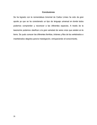 26
Conclusiones
Se ha logrado con la nomenclatura binomial de Carlos Linneo ha sido de gran
aporte ya que se ha considerado un tipo de lenguaje universal en donde todos
podemos comprender y reconocer a las diferentes especies. A través de la
taxonomía podemos clasificar a la gran variedad de seres vivos que existen en la
tierra. Se pudo conocer las diferentes familias, órdenes y filos de los vertebrados e
invertebrados elegidos para la investigación, enriqueciendo el conocimiento.
 