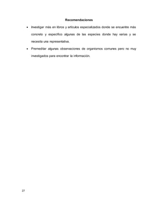 27
Recomendaciones
 Investigar más en libros y artículos especializados donde se encuentre más
concreto y especifico algunas de las especies donde hay varias y se
necesita una representativa.
 Premeditar algunas observaciones de organismos comunes pero no muy
investigados para encontrar la información.
 