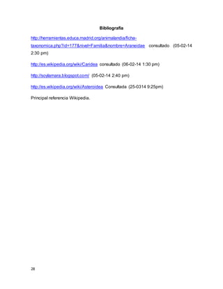 28
Bibliografía
http://herramientas.educa.madrid.org/animalandia/ficha-
taxonomica.php?id=177&nivel=Familia&nombre=Araneidae consultado (05-02-14
2:30 pm)
http://es.wikipedia.org/wiki/Caridea consultado (06-02-14 1:30 pm)
http://soylamara.blogspot.com/ (05-02-14 2:40 pm)
http://es.wikipedia.org/wiki/Asteroidea Consultada (25-0314 9:25pm)
Principal referencia Wikipedia.
 