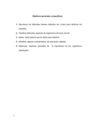 3
Objetivos generales y específicos
1. Reconocer los diferentes taxones utilizados por Linneo para clasificar los
animales.
2. Clasificar diferentes especies de organismos del reino animal.
3. Ilustrar cada especie que se utilice para clasificar.
4. Identificar algunas características de cada taxón utilizado.
5. Relacionar aspectos generales de la importancia de los organismos
clasificados.
 