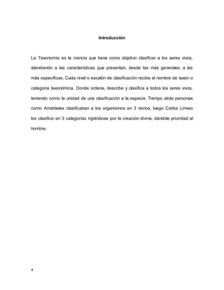 4
Introducción
La Taxonomía es la ciencia que tiene como objetivo clasificar a los seres vivos,
atendiendo a las características que presentan, desde las más generales, a las
más específicas. Cada nivel o escalón de clasificación recibe el nombre de taxón o
categoría taxonómica. Donde ordena, describe y clasifica a todos los seres vivos,
teniendo como la unidad de una clasificación a la especie. Tiempo atrás personas
como Aristóteles clasificaban a los organismos en 3 reinos, luego Carlos Linneo
los clasifico en 3 categorías rigiéndose por la creación divina, dándole prioridad al
hombre.
 