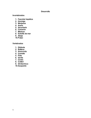 5
Desarrollo
Invertebrados
1. Fasciola hepática
2. Hormiga
3. Mariposa
4. Araña
5. Ascariasis
6. Camarón
7. Medusa
8. Estrella de mar
9. Abeja
10.Pulpo
Vertebrados
1. Elefante
2. Ballena
3. Anaconda
4. Camello
5. Pato
6. Gorila
7. Cerdo
8. Colibrí
9. Ornitorrinco
10.Guepardo
 