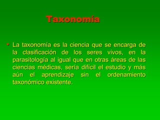 Taxonomía

• La taxonomía es la ciencia que se encarga de
 la clasificación de los seres vivos, en la
 parasitología al igual que en otras áreas de las
 ciencias médicas, sería difícil el estudio y más
 aún el aprendizaje sin el ordenamiento
 taxonómico existente.
 