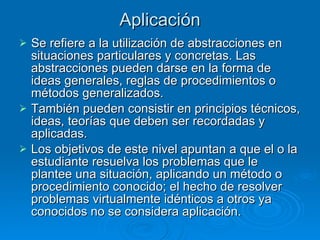 Aplicación Se refiere a la utilización de abstracciones en situaciones particulares y concretas. Las abstracciones pueden darse en la forma de ideas generales, reglas de procedimientos o métodos generalizados.  También pueden consistir en principios técnicos, ideas, teorías que deben ser recordadas y aplicadas. Los objetivos de este nivel apuntan a que el o la estudiante resuelva los problemas que le plantee una situación, aplicando un método o procedimiento conocido; el hecho de resolver problemas virtualmente idénticos a otros ya conocidos no se considera aplicación. 