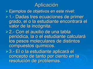 Aplicación Ejemplos de objetivos en este nivel: 1 .- Dadas tres ecuaciones de primer grado, el o la estudiante encontrará el valor de la incógnita. 2.- Con el auxilio de una tabla periódica, la o el estudiante calculará los pesos moleculares de distintos compuestos químicos. 3.- El o la estudiante aplicará el concepto de tanto por ciento en la resolución de problemas. 