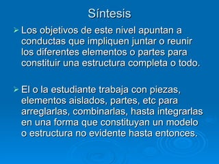 Síntesis Los objetivos de este nivel apuntan a conductas que impliquen juntar o reunir los diferentes elementos o partes para constituir una estructura completa o todo.  El o la estudiante trabaja con piezas, elementos aislados, partes, etc para arreglarlas, combinarlas, hasta integrarlas en una forma que constituyan un modelo o estructura no evidente hasta entonces. 