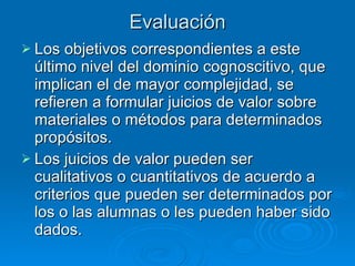 Evaluación Los objetivos correspondientes a este último nivel del dominio cognoscitivo, que implican el de mayor complejidad, se refieren a formular juicios de valor sobre materiales o métodos para determinados propósitos.  Los juicios de valor pueden ser cualitativos o cuantitativos de acuerdo a criterios que pueden ser determinados por los o las alumnas o les pueden haber sido dados. 