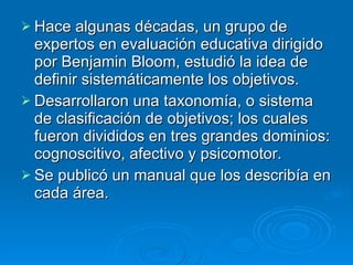 Hace algunas décadas, un grupo de expertos en evaluación educativa dirigido por Benjamin Bloom, estudió la idea de definir sistemáticamente los objetivos. Desarrollaron una taxonomía, o sistema de clasificación de objetivos; los cuales fueron divididos en tres grandes dominios: cognoscitivo, afectivo y psicomotor. Se publicó un manual que los describía en cada área. 