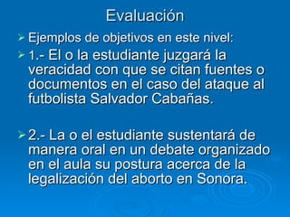 Evaluación Ejemplos de objetivos en este nivel: 1 .- El o la estudiante juzgará la veracidad con que se citan fuentes o documentos en el caso del ataque al futbolista Salvador Cabañas. 2.- La o el estudiante sustentará de manera oral en un debate organizado en el aula su postura acerca de la legalización del aborto en Sonora. 