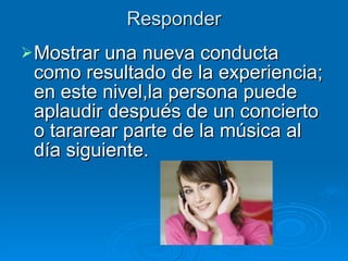 Responder Mostrar una nueva conducta como resultado de la experiencia; en este nivel,la persona puede aplaudir después de un concierto o tararear parte de la música al día siguiente. 