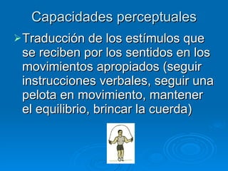 Capacidades perceptuales Traducción de los estímulos que se reciben por los sentidos en los movimientos apropiados (seguir instrucciones verbales, seguir una pelota en movimiento, mantener el equilibrio, brincar la cuerda) 